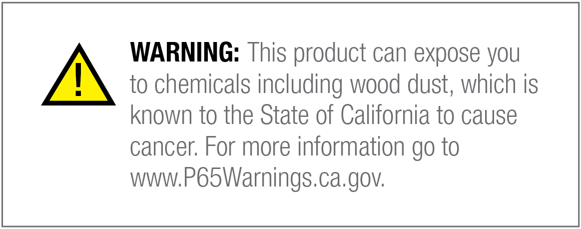 WARNING: This product can expose you to chemicals including wood dust, which is known to the State
            of California to cause cancer. For more information go to www.P65Warnings.ca.gov